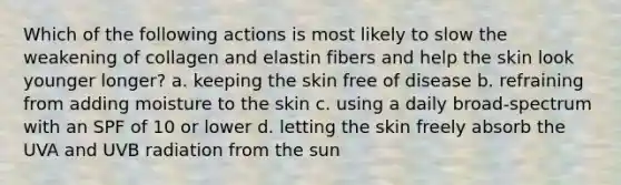 Which of the following actions is most likely to slow the weakening of collagen and elastin fibers and help the skin look younger longer? a. keeping the skin free of disease b. refraining from adding moisture to the skin c. using a daily broad-spectrum with an SPF of 10 or lower d. letting the skin freely absorb the UVA and UVB radiation from the sun