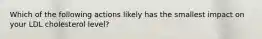 Which of the following actions likely has the smallest impact on your LDL cholesterol level?