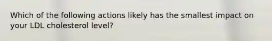 Which of the following actions likely has the smallest impact on your LDL cholesterol level?