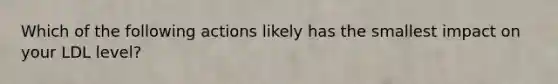 Which of the following actions likely has the smallest impact on your LDL level?