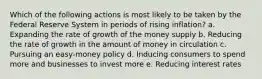 Which of the following actions is most likely to be taken by the Federal Reserve System in periods of rising inflation? a. ​Expanding the rate of growth of the money supply b. ​Reducing the rate of growth in the amount of money in circulation c. ​Pursuing an easy-money policy d. ​Inducing consumers to spend more and businesses to invest more e. ​Reducing interest rates