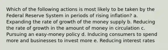 Which of the following actions is most likely to be taken by the Federal Reserve System in periods of rising inflation? a. ​Expanding the rate of growth of the money supply b. ​Reducing the rate of growth in the amount of money in circulation c. ​Pursuing an easy-money policy d. ​Inducing consumers to spend more and businesses to invest more e. ​Reducing interest rates