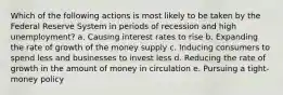 Which of the following actions is most likely to be taken by the Federal Reserve System in periods of recession and high unemployment? a. ​Causing interest rates to rise b. ​Expanding the rate of growth of the money supply c. ​Inducing consumers to spend less and businesses to invest less d. ​Reducing the rate of growth in the amount of money in circulation e. ​Pursuing a tight-money policy