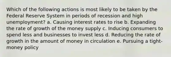 Which of the following actions is most likely to be taken by the Federal Reserve System in periods of recession and high unemployment? a. ​Causing interest rates to rise b. ​Expanding the rate of growth of the money supply c. ​Inducing consumers to spend less and businesses to invest less d. ​Reducing the rate of growth in the amount of money in circulation e. ​Pursuing a tight-money policy