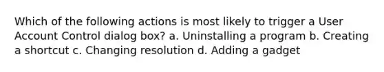 Which of the following actions is most likely to trigger a User Account Control dialog box? a. Uninstalling a program b. Creating a shortcut c. Changing resolution d. Adding a gadget