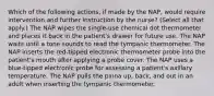 Which of the following actions, if made by the NAP, would require intervention and further instruction by the nurse? (Select all that apply.) The NAP wipes the single-use chemical dot thermometer and places it back in the patient's drawer for future use. The NAP waits until a tone sounds to read the tympanic thermometer. The NAP inserts the red-tipped electronic thermometer probe into the patient's mouth after applying a probe cover. The NAP uses a blue-tipped electronic probe for assessing a patient's axillary temperature. The NAP pulls the pinna up, back, and out in an adult when inserting the tympanic thermometer.