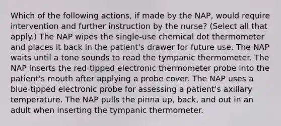 Which of the following actions, if made by the NAP, would require intervention and further instruction by the nurse? (Select all that apply.) The NAP wipes the single-use chemical dot thermometer and places it back in the patient's drawer for future use. The NAP waits until a tone sounds to read the tympanic thermometer. The NAP inserts the red-tipped electronic thermometer probe into the patient's mouth after applying a probe cover. The NAP uses a blue-tipped electronic probe for assessing a patient's axillary temperature. The NAP pulls the pinna up, back, and out in an adult when inserting the tympanic thermometer.