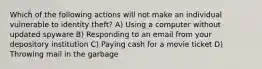 Which of the following actions will not make an individual vulnerable to identity theft? A) Using a computer without updated spyware B) Responding to an email from your depository institution C) Paying cash for a movie ticket D) Throwing mail in the garbage