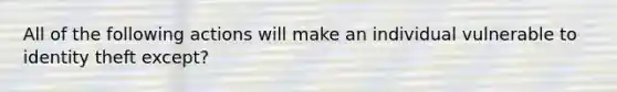 All of the following actions will make an individual vulnerable to identity theft except?