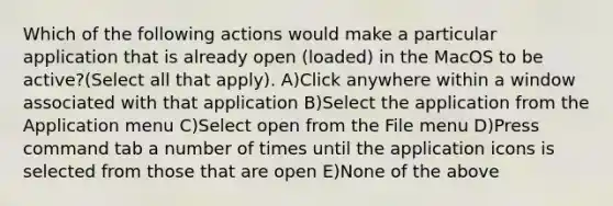 Which of the following actions would make a particular application that is already open (loaded) in the MacOS to be active?(Select all that apply). A)Click anywhere within a window associated with that application B)Select the application from the Application menu C)Select open from the File menu D)Press command tab a number of times until the application icons is selected from those that are open E)None of the above