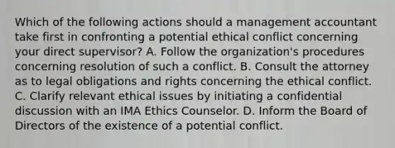 Which of the following actions should a management accountant take first in confronting a potential ethical conflict concerning your direct​ supervisor? A. Follow the​ organization's procedures concerning resolution of such a conflict. B. Consult the attorney as to legal obligations and rights concerning the ethical conflict. C. Clarify relevant ethical issues by initiating a confidential discussion with an IMA Ethics Counselor. D. Inform the Board of Directors of the existence of a potential conflict.