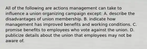 All of the following are actions management can take to influence a union organizing campaign except: A. describe the disadvantages of union membership. B. indicate how management has improved benefits and working conditions. C. promise benefits to employees who vote against the union. D. publicize details about the union that employees may not be aware of.