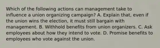 Which of the following actions can management take to influence a union organizing campaign? A. Explain that, even if the union wins the election, it must still bargain with management. B. Withhold benefits from union organizers. C. Ask employees about how they intend to vote. D. Promise benefits to employees who vote against the union.