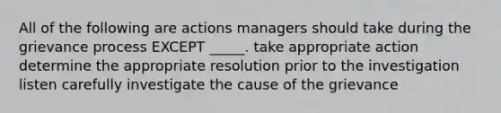 All of the following are actions managers should take during the grievance process EXCEPT _____. take appropriate action determine the appropriate resolution prior to the investigation listen carefully investigate the cause of the grievance