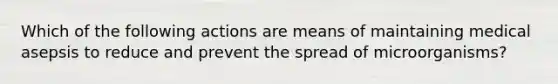 Which of the following actions are means of maintaining medical asepsis to reduce and prevent the spread of microorganisms?