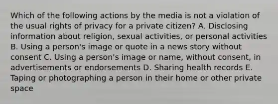 Which of the following actions by the media is not a violation of the usual rights of privacy for a private citizen? A. Disclosing information about religion, sexual activities, or personal activities B. Using a person's image or quote in a news story without consent C. Using a person's image or name, without consent, in advertisements or endorsements D. Sharing health records E. Taping or photographing a person in their home or other private space