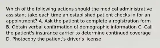 Which of the following actions should the medical administrative assistant take each time an established patient checks in for an appointment? A. Ask the patient to complete a registration form B. Obtain verbal confirmation of demographic information C. Call the patient's insurance carrier to determine continued coverage D. Photocopy the patient's driver's license