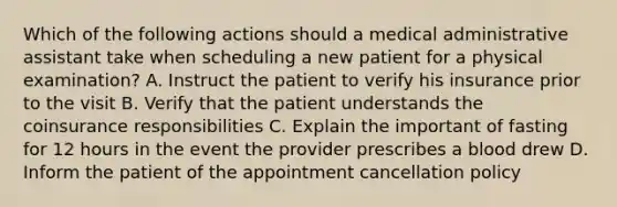 Which of the following actions should a medical administrative assistant take when scheduling a new patient for a physical examination? A. Instruct the patient to verify his insurance prior to the visit B. Verify that the patient understands the coinsurance responsibilities C. Explain the important of fasting for 12 hours in the event the provider prescribes a blood drew D. Inform the patient of the appointment cancellation policy