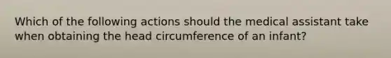 Which of the following actions should the medical assistant take when obtaining the head circumference of an infant?