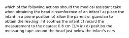 which of the following actions should the medical assistant take when obtaining the head circumference of an infant? a) place the infant in a prone position b) allow the parent or guardian to obtain the reading if it soothes the infant c) record the measurement to the nearest 0.6 cm (1/4 in) d) position the measuring tape around the head just below the infant's ears