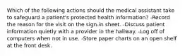 Which of the following actions should the medical assistant take to safeguard a patient's protected health information? -Record the reason for the visit on the sign-in sheet. -Discuss patient information quietly with a provider in the hallway. -Log off of computers when not in use. -Store paper charts on an open shelf at the front desk.