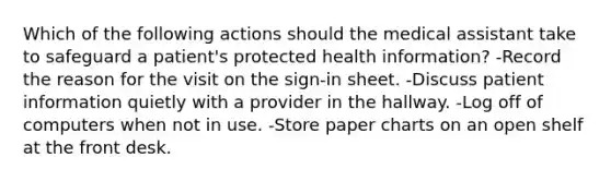 Which of the following actions should the medical assistant take to safeguard a patient's protected health information? -Record the reason for the visit on the sign-in sheet. -Discuss patient information quietly with a provider in the hallway. -Log off of computers when not in use. -Store paper charts on an open shelf at the front desk.