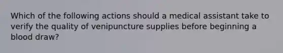 Which of the following actions should a medical assistant take to verify the quality of venipuncture supplies before beginning a blood draw?