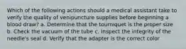 Which of the following actions should a medical assistant take to verify the quality of venipuncture supplies before beginning a blood draw? a. Determine that the tourniquet is the proper size b. Check the vacuum of the tube c. Inspect the integrity of the needle's seal d. Verify that the adapter is the correct color