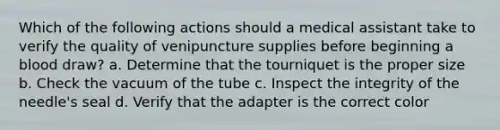 Which of the following actions should a medical assistant take to verify the quality of venipuncture supplies before beginning a blood draw? a. Determine that the tourniquet is the proper size b. Check the vacuum of the tube c. Inspect the integrity of the needle's seal d. Verify that the adapter is the correct color