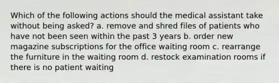 Which of the following actions should the medical assistant take without being asked? a. remove and shred files of patients who have not been seen within the past 3 years b. order new magazine subscriptions for the office waiting room c. rearrange the furniture in the waiting room d. restock examination rooms if there is no patient waiting