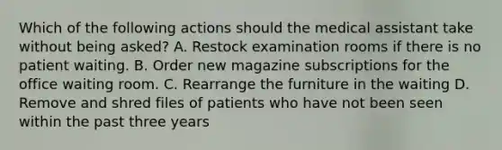 Which of the following actions should the medical assistant take without being asked? A. Restock examination rooms if there is no patient waiting. B. Order new magazine subscriptions for the office waiting room. C. Rearrange the furniture in the waiting D. Remove and shred files of patients who have not been seen within the past three years