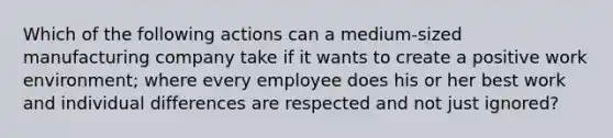 Which of the following actions can a medium-sized manufacturing company take if it wants to create a positive work environment; where every employee does his or her best work and individual differences are respected and not just ignored?