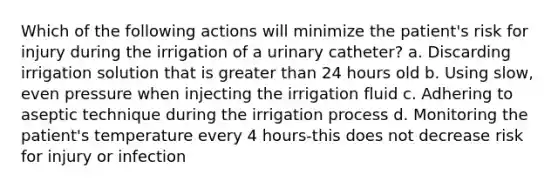 Which of the following actions will minimize the patient's risk for injury during the irrigation of a urinary catheter? a. Discarding irrigation solution that is greater than 24 hours old b. Using slow, even pressure when injecting the irrigation fluid c. Adhering to aseptic technique during the irrigation process d. Monitoring the patient's temperature every 4 hours-this does not decrease risk for injury or infection