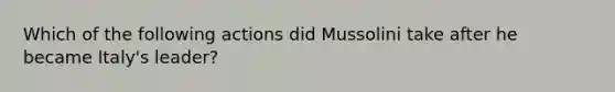 Which of the following actions did Mussolini take after he became Italy's leader?