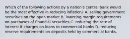 Which of the following actions by a nation's central bank would be the most effective in reducing inflation? A. selling government securities on the open market B. lowering margin requirements on purchases of financial securities C. reducing the rate of interest it charges on loans to commercial banks D. reducing reserve requirements on deposits held by commercial banks.