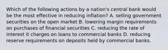 Which of the following actions by a nation's central bank would be the most effective in reducing inflation? A. selling government securities on the open market B. lowering margin requirements on purchases of financial securities C. reducing the rate of interest it charges on loans to commercial banks D. reducing reserve requirements on deposits held by commercial banks.