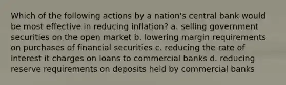 Which of the following actions by a nation's central bank would be most effective in reducing inflation? a. selling government securities on the open market b. lowering margin requirements on purchases of financial securities c. reducing the rate of interest it charges on loans to commercial banks d. reducing reserve requirements on deposits held by commercial banks