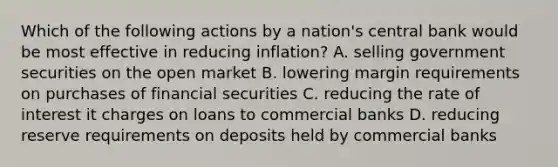 Which of the following actions by a nation's central bank would be most effective in reducing inflation? A. selling government securities on the open market B. lowering margin requirements on purchases of financial securities C. reducing the rate of interest it charges on loans to commercial banks D. reducing reserve requirements on deposits held by commercial banks