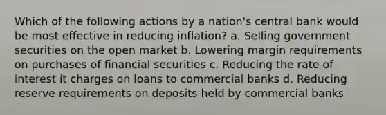 Which of the following actions by a nation's central bank would be most effective in reducing inflation? a. Selling government securities on the open market b. Lowering margin requirements on purchases of financial securities c. Reducing the rate of interest it charges on loans to commercial banks d. Reducing reserve requirements on deposits held by commercial banks