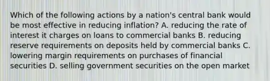 Which of the following actions by a nation's central bank would be most effective in reducing inflation? A. reducing the rate of interest it charges on loans to commercial banks B. reducing reserve requirements on deposits held by commercial banks C. lowering margin requirements on purchases of financial securities D. selling government securities on the open market