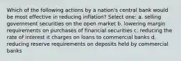 Which of the following actions by a nation's central bank would be most effective in reducing inflation? Select one: a. selling government securities on the open market b. lowering margin requirements on purchases of financial securities c. reducing the rate of interest it charges on loans to commercial banks d. reducing reserve requirements on deposits held by commercial banks