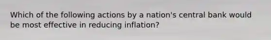 Which of the following actions by a nation's central bank would be most effective in reducing inflation?