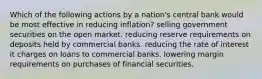 Which of the following actions by a nation's central bank would be most effective in reducing inflation? selling government securities on the open market. reducing reserve requirements on deposits held by commercial banks. reducing the rate of interest it charges on loans to commercial banks. lowering margin requirements on purchases of financial securities.