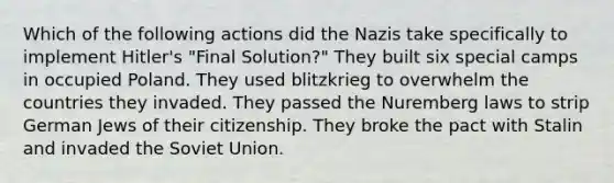 Which of the following actions did the Nazis take specifically to implement Hitler's "Final Solution?" They built six special camps in occupied Poland. They used blitzkrieg to overwhelm the countries they invaded. They passed the Nuremberg laws to strip German Jews of their citizenship. They broke the pact with Stalin and invaded the Soviet Union.