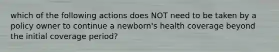 which of the following actions does NOT need to be taken by a policy owner to continue a newborn's health coverage beyond the initial coverage period?