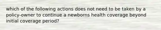 which of the following actions does not need to be taken by a policy-owner to continue a newborns health coverage beyond initial coverage period?