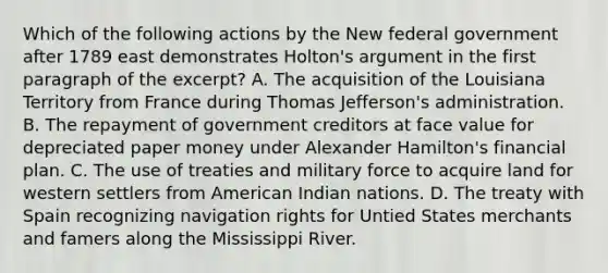 Which of the following actions by the New federal government after 1789 east demonstrates Holton's argument in the first paragraph of the excerpt? A. The acquisition of the Louisiana Territory from France during Thomas Jefferson's administration. B. The repayment of government creditors at face value for depreciated paper money under Alexander Hamilton's financial plan. C. The use of treaties and military force to acquire land for western settlers from American Indian nations. D. The treaty with Spain recognizing navigation rights for Untied States merchants and famers along the Mississippi River.