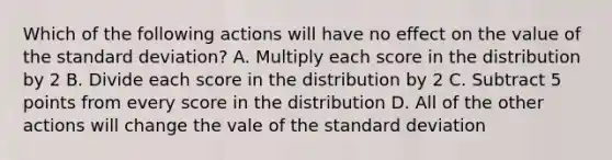 Which of the following actions will have no effect on the value of the <a href='https://www.questionai.com/knowledge/kqGUr1Cldy-standard-deviation' class='anchor-knowledge'>standard deviation</a>? A. Multiply each score in the distribution by 2 B. Divide each score in the distribution by 2 C. Subtract 5 points from every score in the distribution D. All of the other actions will change the vale of the standard deviation