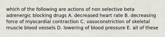 which of the following are actions of non selective beta adrenergic blocking drugs A. decreased heart rate B. decreasing force of myocardial contraction C. vasoconstriction of skeletal muscle blood vessels D. lowering of blood pressure E. all of these