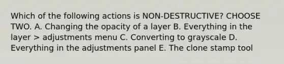 Which of the following actions is NON-DESTRUCTIVE? CHOOSE TWO. A. Changing the opacity of a layer B. Everything in the layer > adjustments menu C. Converting to grayscale D. Everything in the adjustments panel E. The clone stamp tool